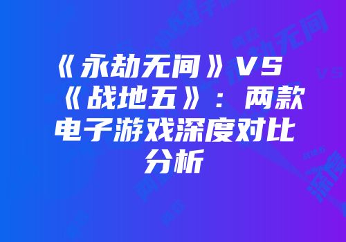 《永劫无间》VS《战地五》：两款电子游戏深度对比分析