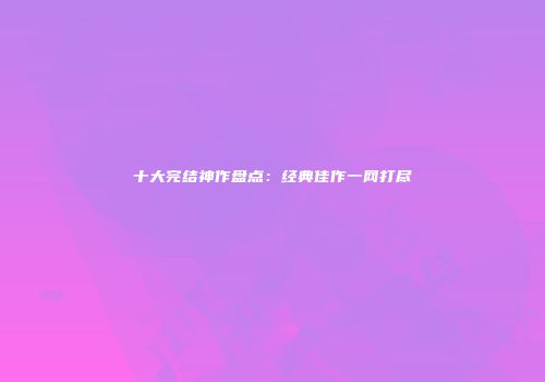 十大完结神作盘点：经典佳作一网打尽
