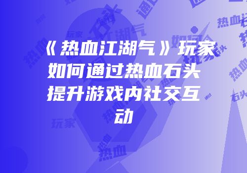 《热血江湖气》玩家如何通过热血石头提升游戏内社交互动