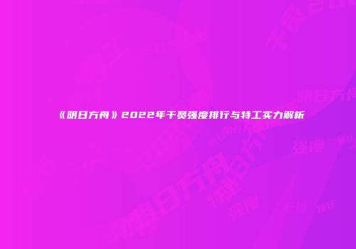《明日方舟》2022年干员强度排行与特工实力解析