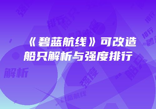 《碧蓝航线》可改造船只解析与强度排行
