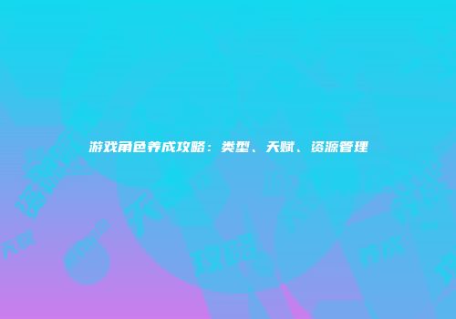 游戏角色养成攻略：类型、天赋、资源管理