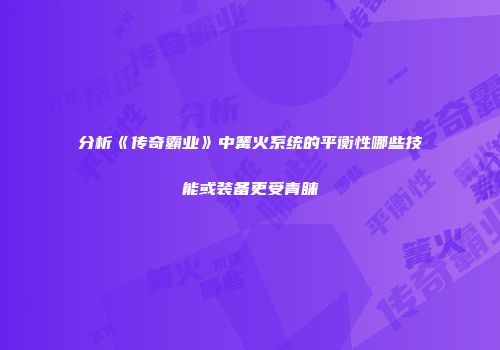 分析《传奇霸业》中篝火系统的平衡性哪些技能或装备更受青睐