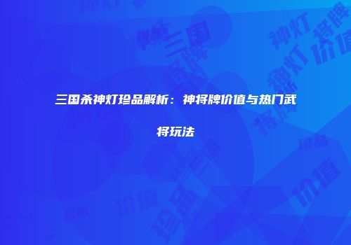 三国杀神灯珍品解析：神将牌价值与热门武将玩法