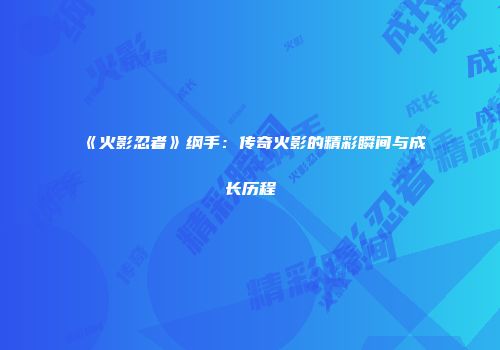 《火影忍者》纲手：传奇火影的精彩瞬间与成长历程