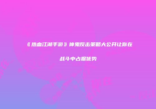《热血江湖手游》神鬼反击策略大公开让你在战斗中占据优势