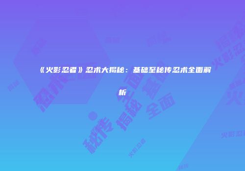 《火影忍者》忍术大揭秘：基础至秘传忍术全面解析