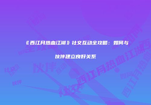《西江月热血江湖》社交互动全攻略：如何与伙伴建立良好关系