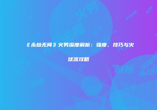 《永劫无间》火男深度解析：强度、技巧与火球流攻略