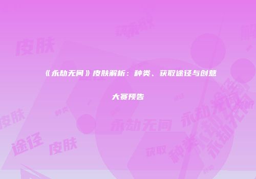 《永劫无间》皮肤解析：种类、获取途径与创意大赛预告