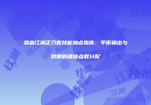 热血江湖正刀客技能加点指南：平衡输出与防御的最佳点数分配
