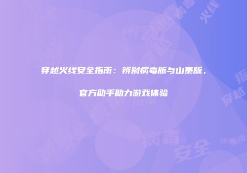 穿越火线安全指南：辨别病毒版与山寨版，官方助手助力游戏体验