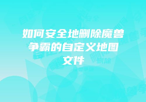 如何安全地删除魔兽争霸的自定义地图文件