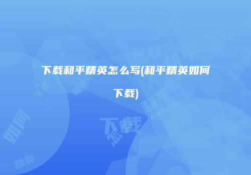 下载和平精英怎么写(和平精英如何下载)