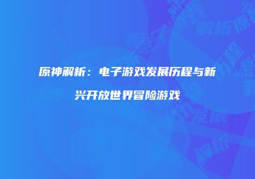 原神解析：电子游戏发展历程与新兴开放世界冒险游戏