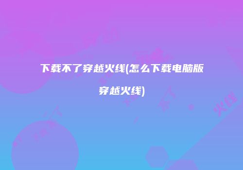 下载不了穿越火线(怎么下载电脑版穿越火线)