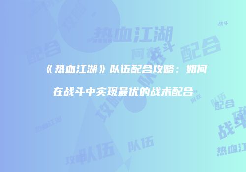 《热血江湖》队伍配合攻略：如何在战斗中实现最优的战术配合