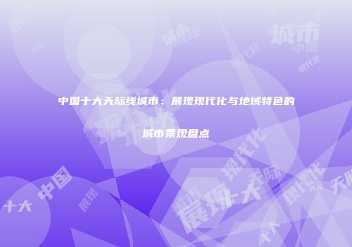 中国十大天际线城市：展现现代化与地域特色的城市景观盘点