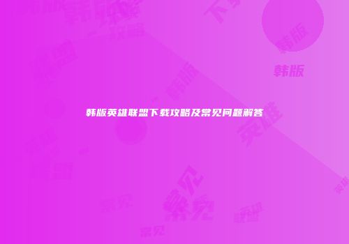 韩版英雄联盟下载攻略及常见问题解答