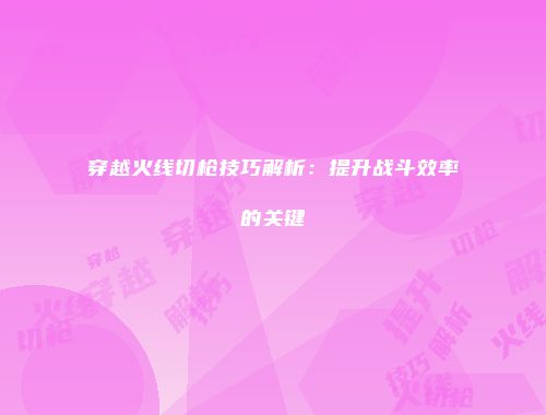 穿越火线切枪技巧解析：提升战斗效率的关键