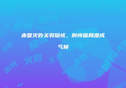 赤壁火败关羽隐忧，荆州困局难成气候