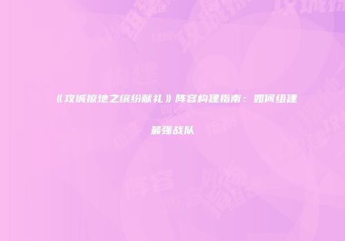 《攻城掠地之缤纷献礼》阵容构建指南：如何组建最强战队