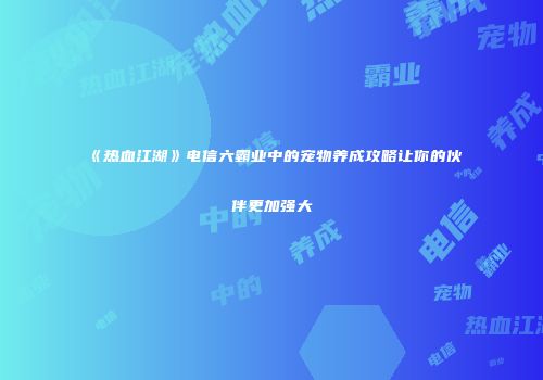 《热血江湖》电信六霸业中的宠物养成攻略让你的伙伴更加强大