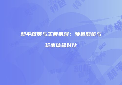 和平精英与王者荣耀：特色剖析与玩家体验对比