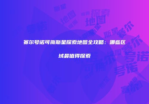 赛尔号诺可撕斯星探索地图全攻略：哪些区域最值得探索