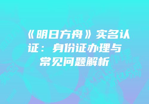 《明日方舟》实名认证：身份证办理与常见问题解析