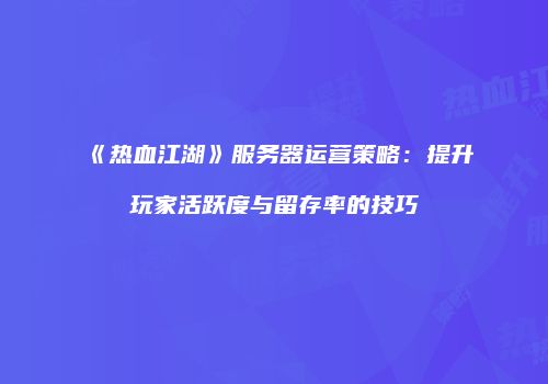 《热血江湖》服务器运营策略：提升玩家活跃度与留存率的技巧