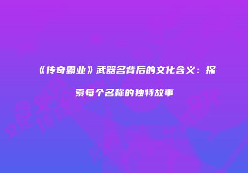《传奇霸业》武器名背后的文化含义：探索每个名称的独特故事