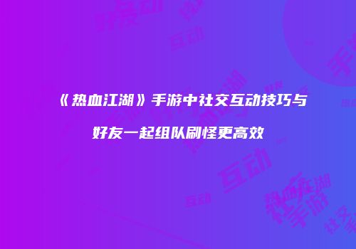 《热血江湖》手游中社交互动技巧与好友一起组队刷怪更高效