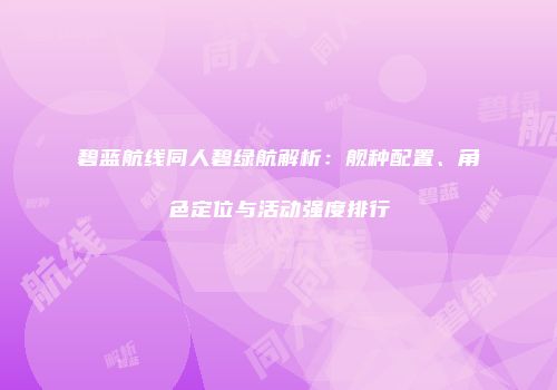 碧蓝航线同人碧绿航解析：舰种配置、角色定位与活动强度排行