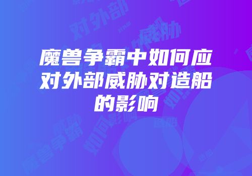 魔兽争霸中如何应对外部威胁对造船的影响