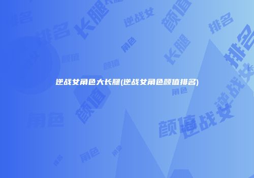逆战女角色大长腿(逆战女角色颜值排名)