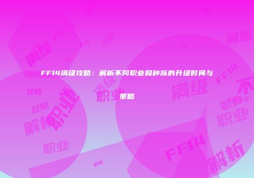 FF14满级攻略：解析不同职业和种族的升级时间与策略