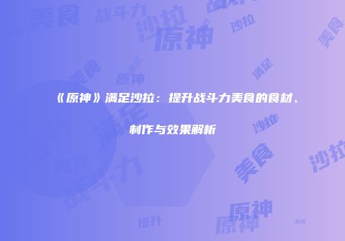《原神》满足沙拉：提升战斗力美食的食材、制作与效果解析