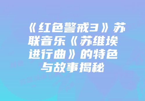 《红色警戒3》苏联音乐《苏维埃进行曲》的特色与故事揭秘