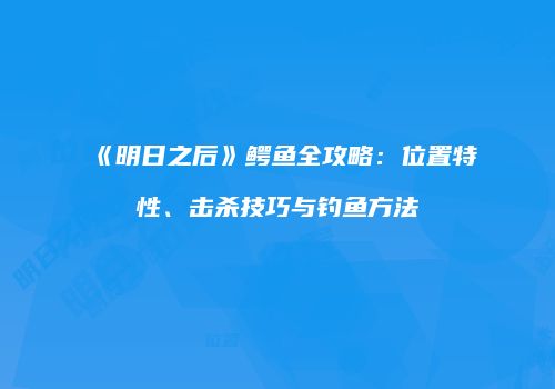 《明日之后》鳄鱼全攻略：位置特性、击杀技巧与钓鱼方法