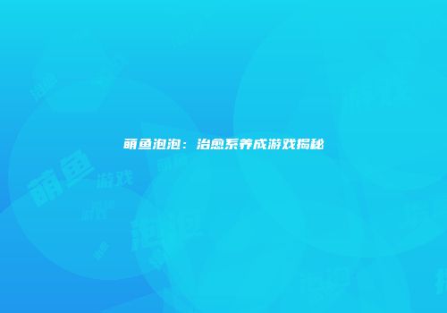 萌鱼泡泡：治愈系养成游戏揭秘