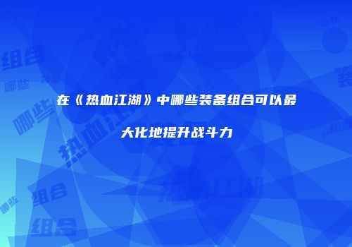 在《热血江湖》中哪些装备组合可以最大化地提升战斗力
