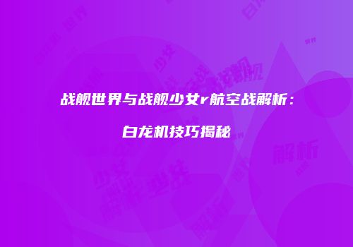 战舰世界与战舰少女r航空战解析：白龙机技巧揭秘
