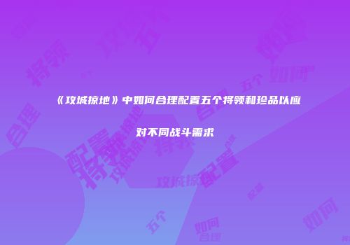 《攻城掠地》中如何合理配置五个将领和珍品以应对不同战斗需求
