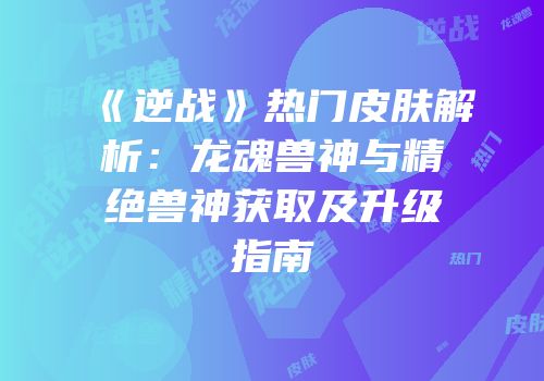 《逆战》热门皮肤解析：龙魂兽神与精绝兽神获取及升级指南