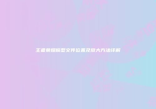 王者荣耀模型文件位置及放大方法详解