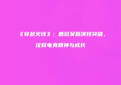 《穿越火线》：鹿晗吴磊演技突破，诠释电竞精神与成长