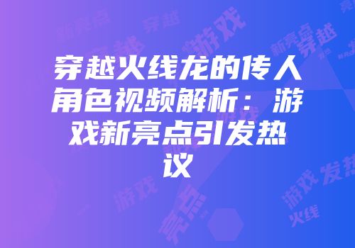 穿越火线龙的传人角色视频解析：游戏新亮点引发热议