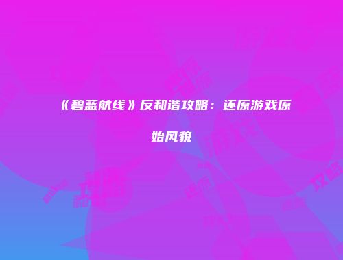 《碧蓝航线》反和谐攻略：还原游戏原始风貌