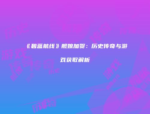 《碧蓝航线》舰娘加贺：历史传奇与游戏获取解析